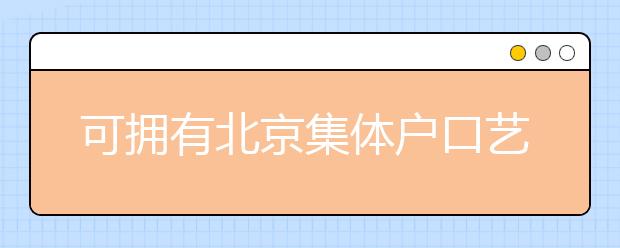 可擁有北京集體戶口藝術(shù)類學(xué)校說明，非京籍高考家長重點(diǎn)關(guān)注