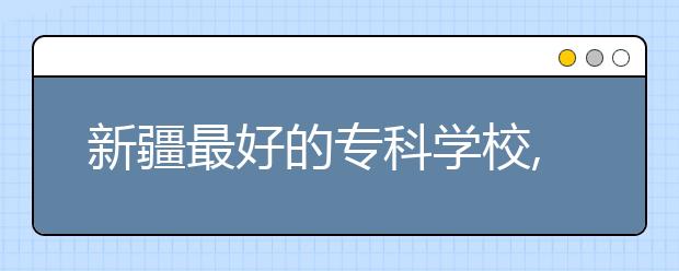 新疆最好的?？茖W校,2020年新疆專科學校排名前十名單公布