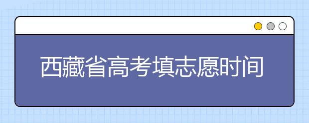 西藏省高考填志愿時間是什么時候？為您整理西藏生高考填報志愿時間以及招生辦法