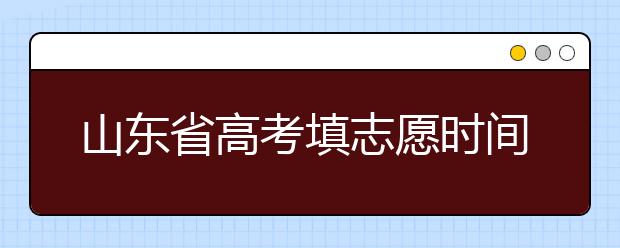 山東省高考填志愿時間是什么時候？為您整理山東省高考填報志愿時間以及招生辦法