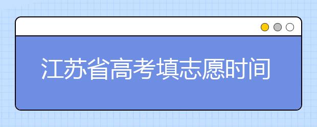 江蘇省高考填志愿時間是什么時候？為您整理江蘇省高考填報志愿時間以及招生辦法