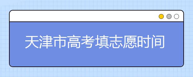 天津市高考填志愿時(shí)間是什么時(shí)候？為您整理天津市高考填報(bào)志愿時(shí)間以及招生辦法