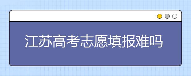 江蘇高考志愿填報難嗎？把握這幾點，志愿填報很容易！