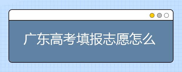 廣東高考填報志愿怎么填？各種志愿填報怎么填？