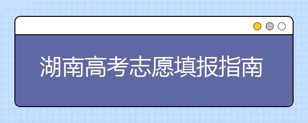 湖南高考志愿填報指南，志愿報考江湖秘籍在此！