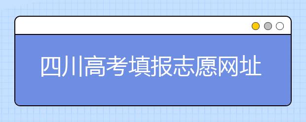 四川高考填報志愿網(wǎng)址是什么？四川志愿報考有哪些注意事項？