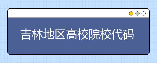 吉林地區(qū)高校院校代碼信息，吉林的考生注意啦