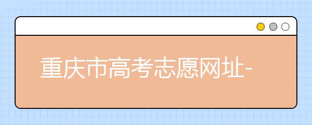 重慶市高考志愿網(wǎng)址-高考志愿填報技巧