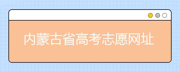 內(nèi)蒙古省高考志愿網(wǎng)址-高考志愿填報技巧注意這三點！