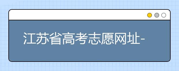 江蘇省高考志愿網(wǎng)址-江蘇省高考志愿填報技巧！