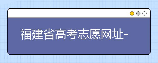 福建省高考志愿網(wǎng)址-福建省高考志愿四大填報(bào)技巧！