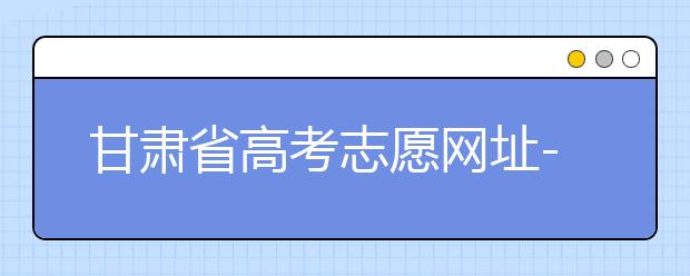 甘肅省高考志愿網(wǎng)址-甘肅省高考志愿四大填報技巧！