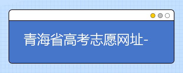 青海省高考志愿網(wǎng)址-青海省高考志愿四大填報(bào)技巧！