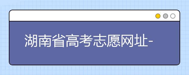 湖南省高考志愿網(wǎng)址-湖南省高考志愿填報技巧你掌握了嗎！