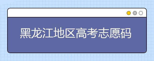 黑龍江地區(qū)高考志愿碼全部都在這里！快來對一下你心儀的大學(xué)吧