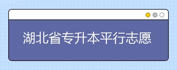 湖北省專升本平行志愿填報錄取規(guī)則，一文看懂！