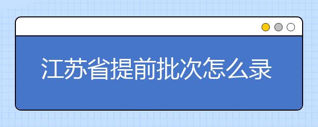 江蘇省提前批次怎么錄??？江蘇省提前批次填報時間