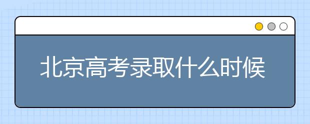 北京高考錄取什么時候出結(jié)果？北京錄取批次本科招生錄取設(shè)置