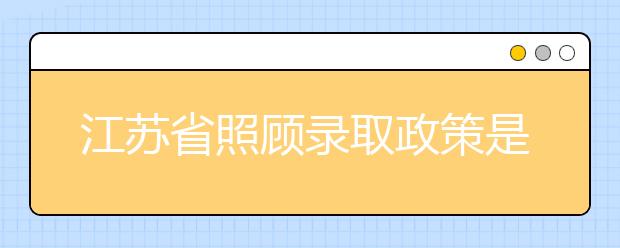 江蘇省照顧錄取政策是什么？照顧錄取政策有什么要求？