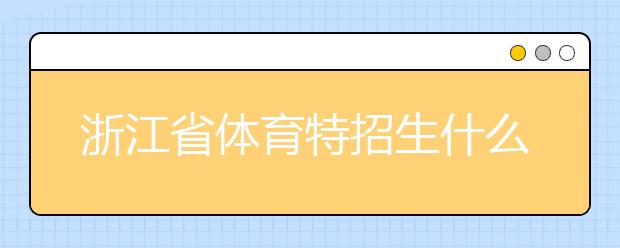 浙江省體育特招生什么時候填報志愿？填報志愿后錄取是什么時間？