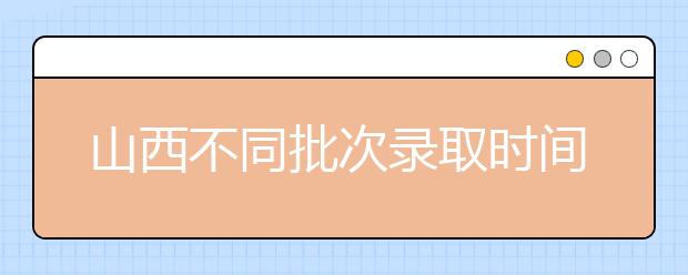 山西不同批次錄取時(shí)間是什么？2020山西高考錄取時(shí)間一覽表