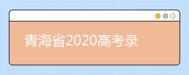 青海省2020高考錄取志愿時(shí)間是什么？青海省高考錄取時(shí)間一覽表