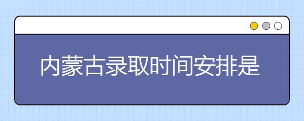 內(nèi)蒙古錄取時間安排是什么？不同批次錄取時間一覽表