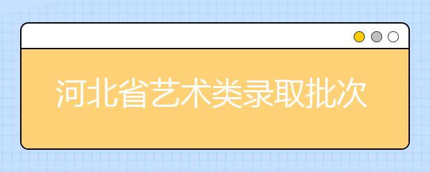 河北省藝術類錄取批次是如何設置的？藝術類考生填報志愿有哪些注意事項？