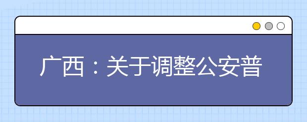 廣西：關(guān)于調(diào)整公安普通高等院校公安專業(yè)征集志愿時(shí)間的公告