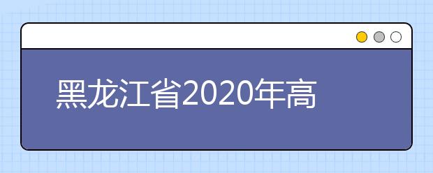 黑龍江省2020年高考志愿填報時間是什么？填報有什么注意事項？