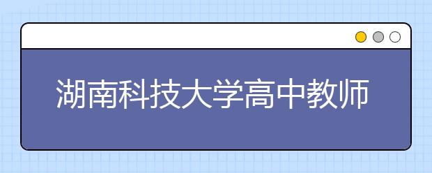 湖南科技大學(xué)高中教師公費定向師范生征集志愿計劃公布