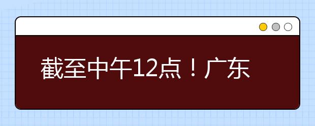 截至中午12點！廣東考生今天開始填報本科提前批征集志愿