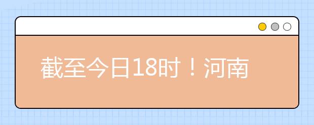 截至今日18時！河南本科提前批和國家專項共征集志愿1664個 ！