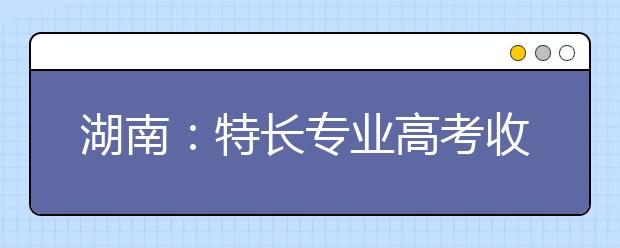 湖南：特長專業(yè)高考收費標(biāo)準(zhǔn)調(diào)整?略有調(diào)升