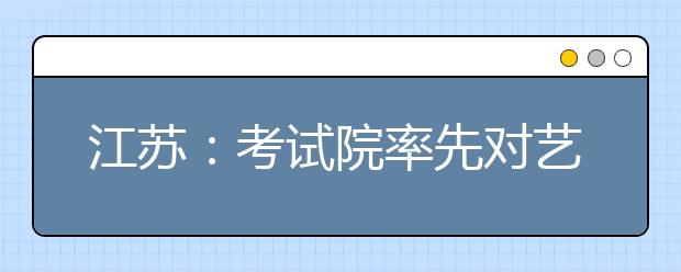 江蘇：考試院率先對藝術(shù)類專業(yè)考生進行投檔