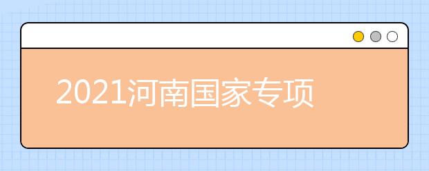 2021河南國家專項計劃批、本科一批、地方專項計劃批征集志愿